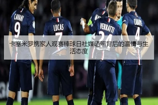 卡塞米罗携家人观赛棒球日社媒晒照背后的温情与生活态度